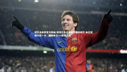 球王会体育官方网站-亚特兰大主场逼平国际米兰 米兰双雄分获一分，国际米兰ⅴs亚特兰大