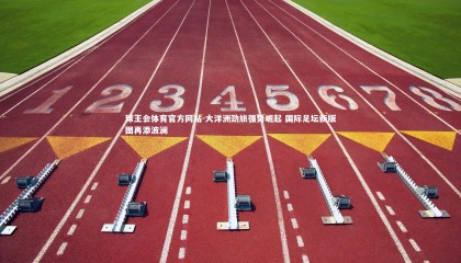 球王会体育官方网站-大洋洲劲旅强势崛起 国际足坛新版图再添波澜